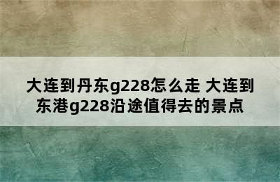 大连到丹东g228怎么走 大连到东港g228沿途值得去的景点